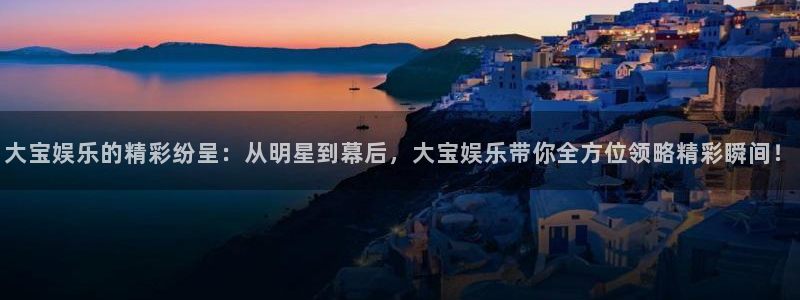 富联娱乐：大宝娱乐的精彩纷呈：从明星到幕后，大宝娱乐带你全方位领略精彩瞬间！